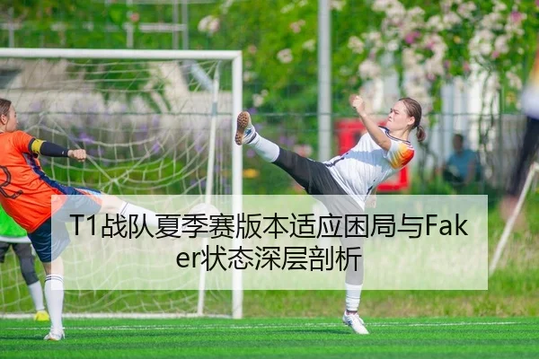 T1战队夏季赛版本适应困局与Faker状态深层剖析